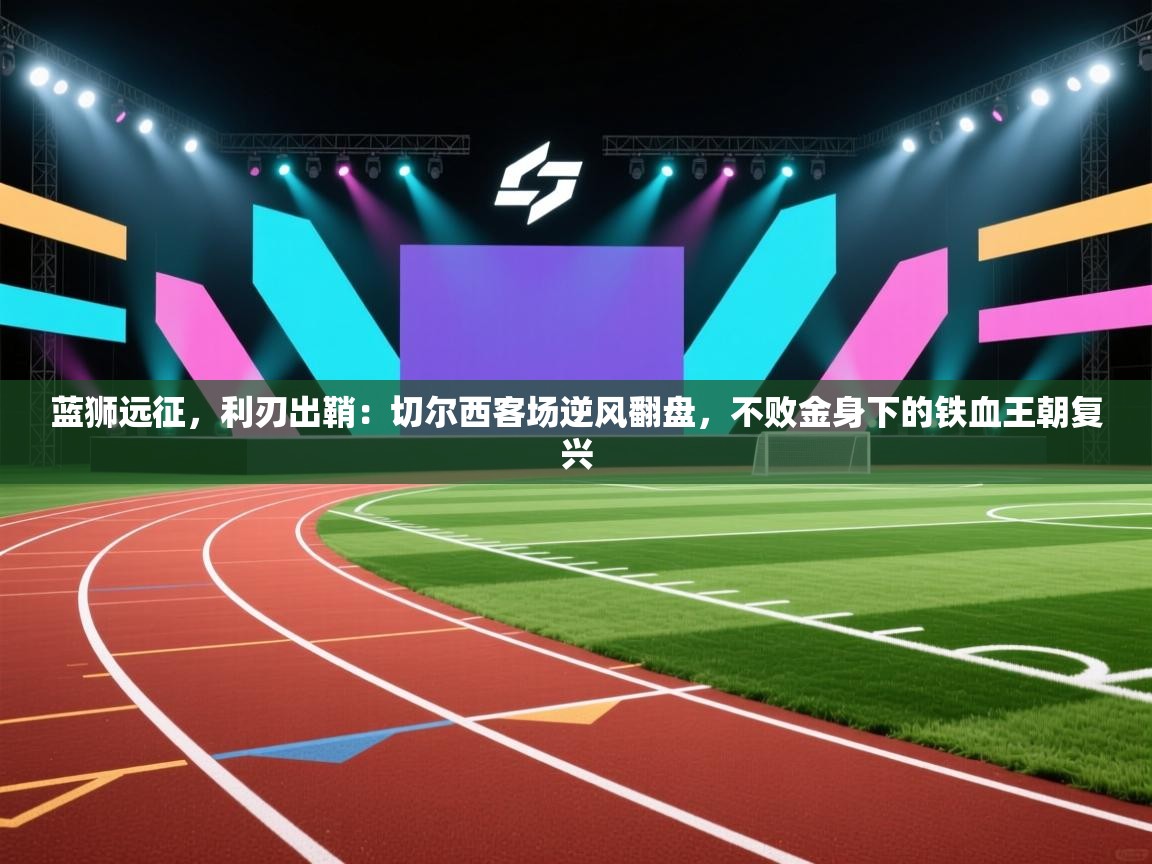 蓝狮远征,利刃出鞘:切尔西客场逆风翻盘,不败金身下的铁血王朝复兴 第2张