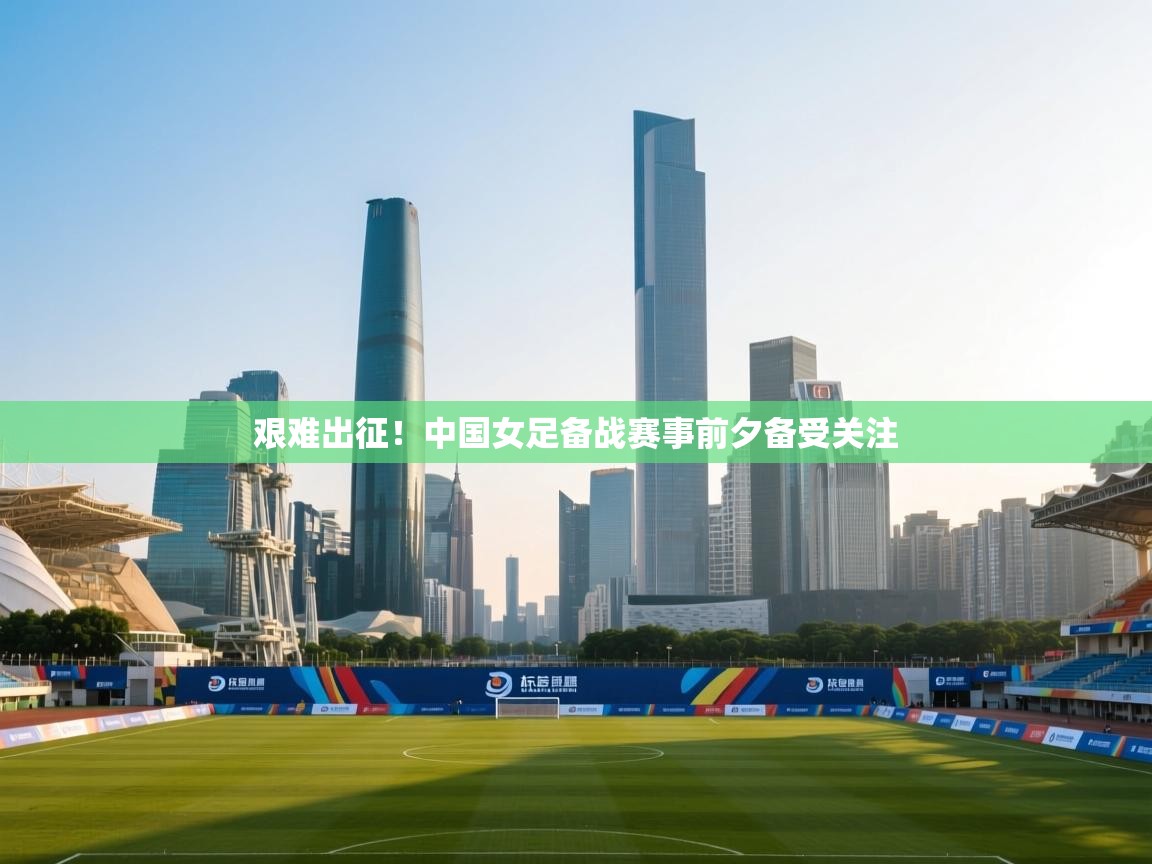 艰难出征！中国女足备战赛事前夕备受关注  第1张